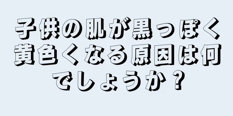 子供の肌が黒っぽく黄色くなる原因は何でしょうか？