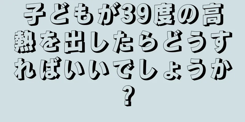 子どもが39度の高熱を出したらどうすればいいでしょうか？