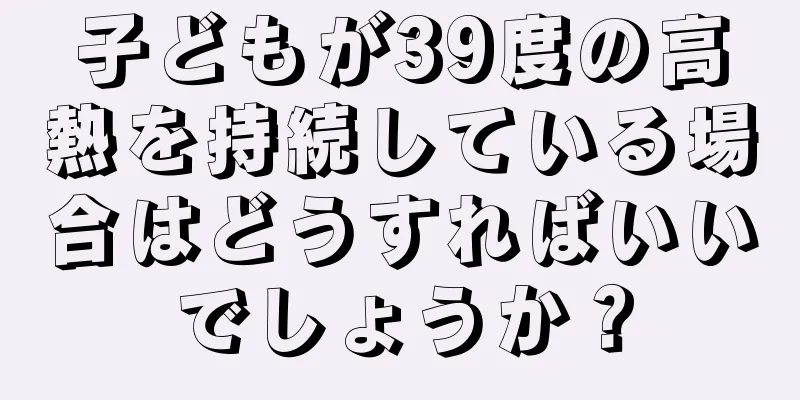 子どもが39度の高熱を持続している場合はどうすればいいでしょうか？