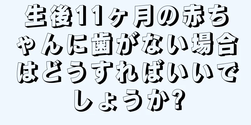 生後11ヶ月の赤ちゃんに歯がない場合はどうすればいいでしょうか?