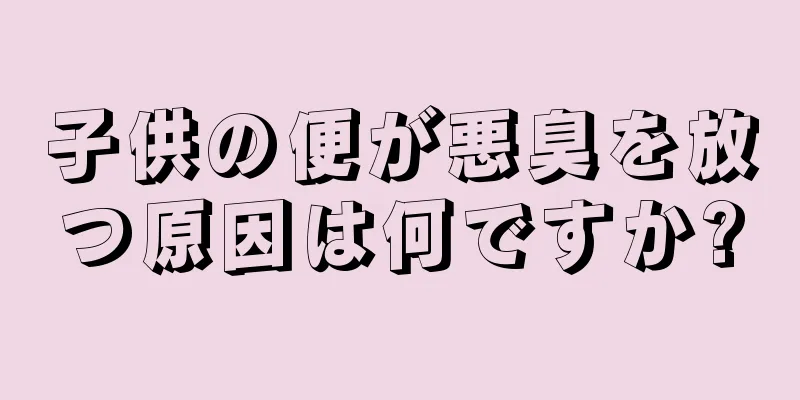 子供の便が悪臭を放つ原因は何ですか?