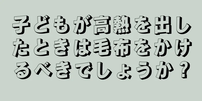 子どもが高熱を出したときは毛布をかけるべきでしょうか？