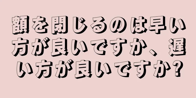 額を閉じるのは早い方が良いですか、遅い方が良いですか?