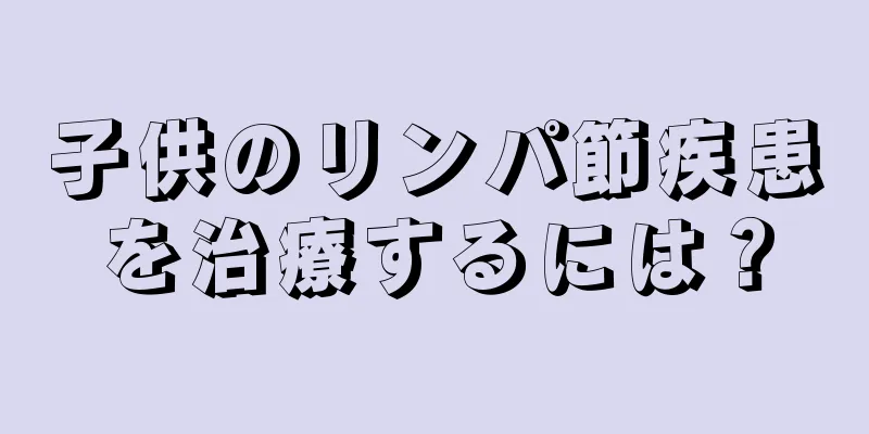 子供のリンパ節疾患を治療するには？