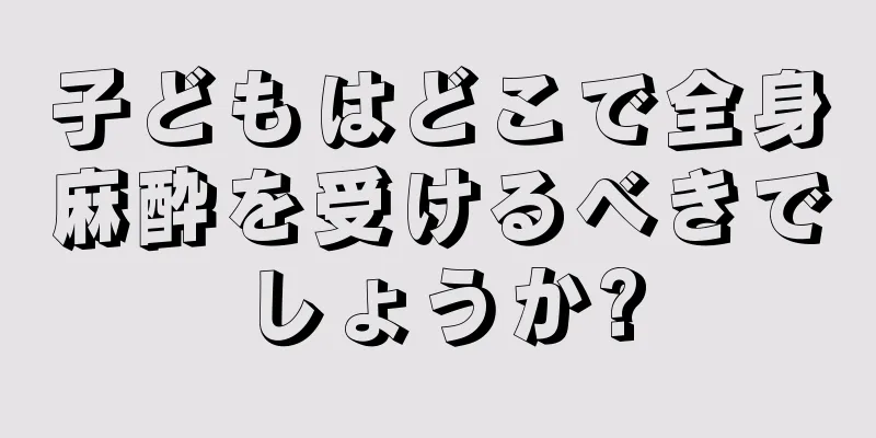 子どもはどこで全身麻酔を受けるべきでしょうか?