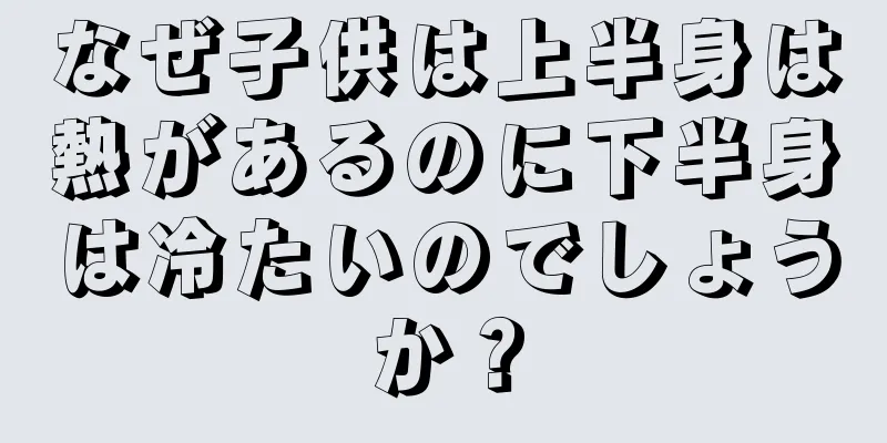 なぜ子供は上半身は熱があるのに下半身は冷たいのでしょうか？