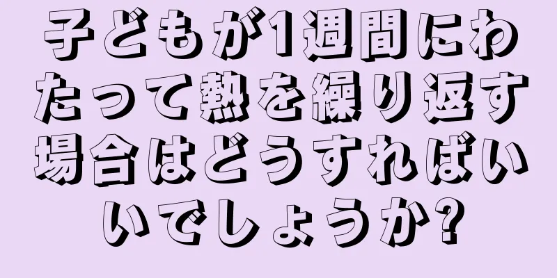 子どもが1週間にわたって熱を繰り返す場合はどうすればいいでしょうか?