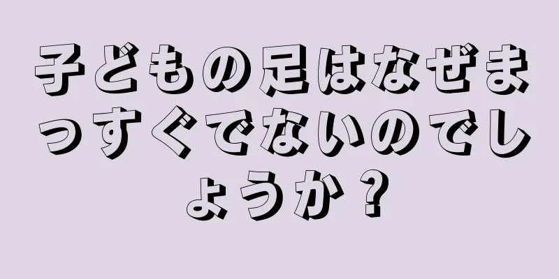 子どもの足はなぜまっすぐでないのでしょうか？