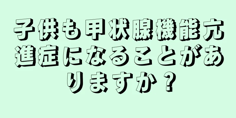 子供も甲状腺機能亢進症になることがありますか？