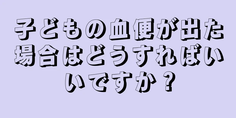 子どもの血便が出た場合はどうすればいいですか？