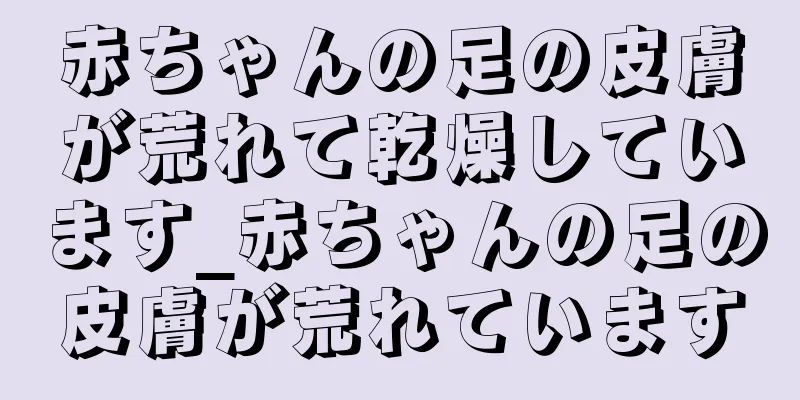 赤ちゃんの足の皮膚が荒れて乾燥しています_赤ちゃんの足の皮膚が荒れています