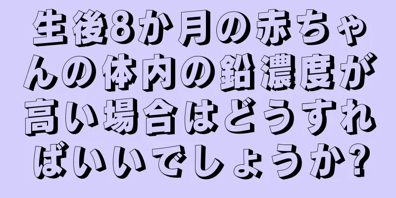 生後8か月の赤ちゃんの体内の鉛濃度が高い場合はどうすればいいでしょうか?