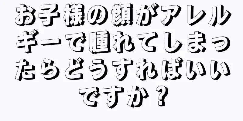 お子様の顔がアレルギーで腫れてしまったらどうすればいいですか？
