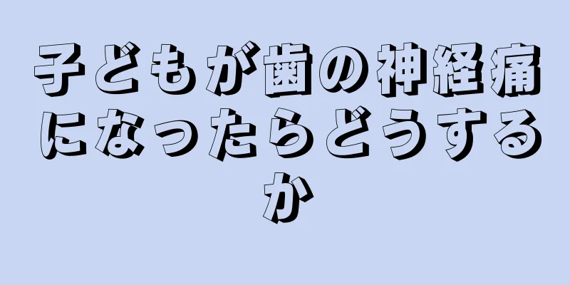子どもが歯の神経痛になったらどうするか
