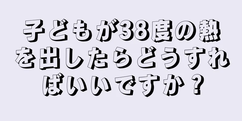 子どもが38度の熱を出したらどうすればいいですか？