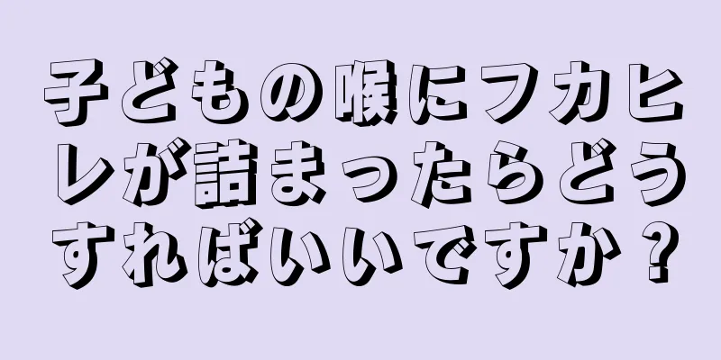 子どもの喉にフカヒレが詰まったらどうすればいいですか？