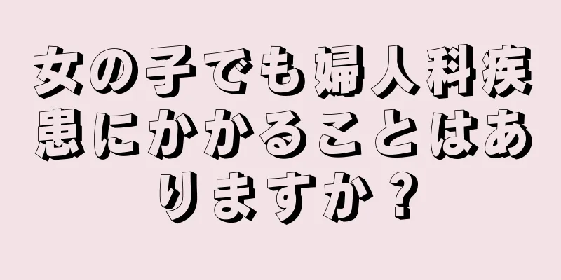 女の子でも婦人科疾患にかかることはありますか？