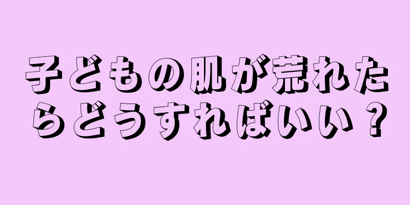 子どもの肌が荒れたらどうすればいい？