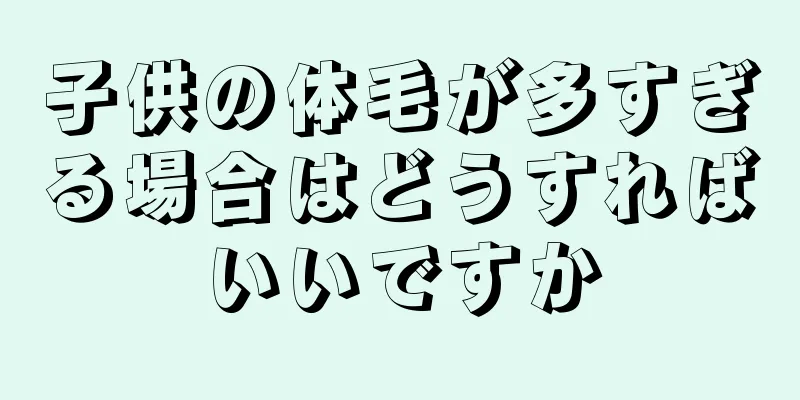 子供の体毛が多すぎる場合はどうすればいいですか