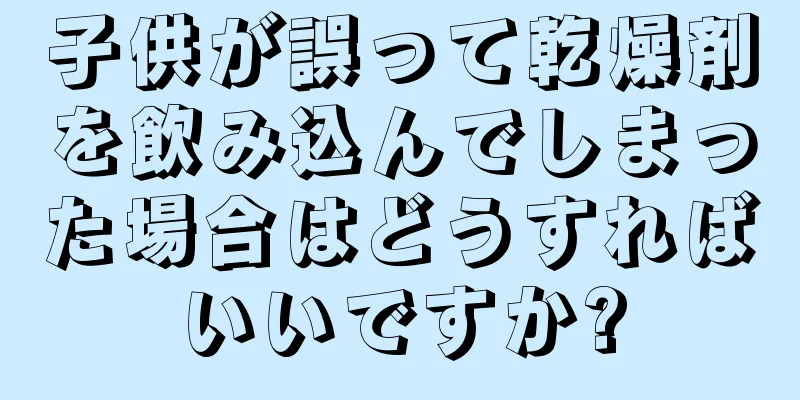 子供が誤って乾燥剤を飲み込んでしまった場合はどうすればいいですか?