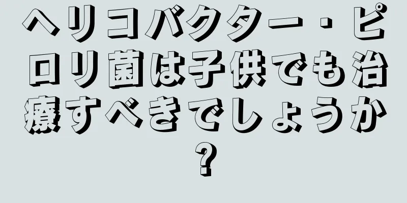 ヘリコバクター・ピロリ菌は子供でも治療すべきでしょうか?