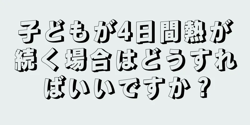 子どもが4日間熱が続く場合はどうすればいいですか？