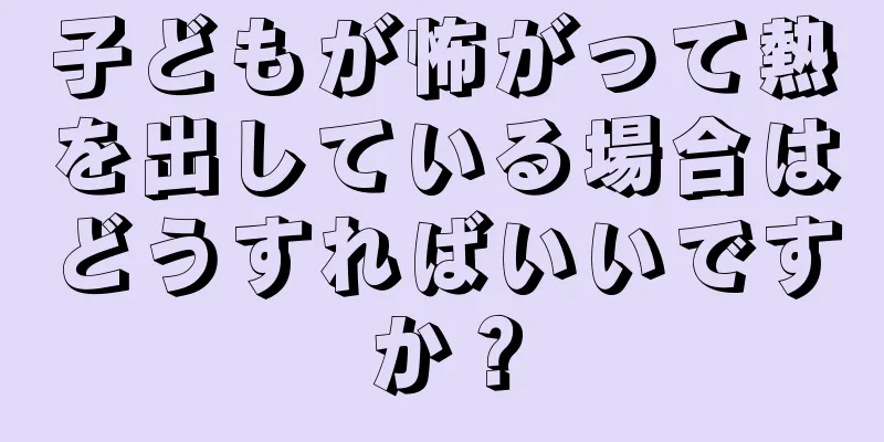 子どもが怖がって熱を出している場合はどうすればいいですか？