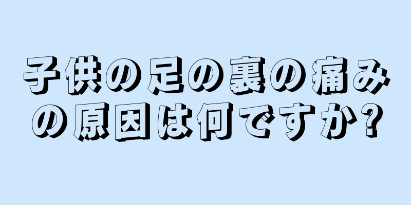 子供の足の裏の痛みの原因は何ですか?