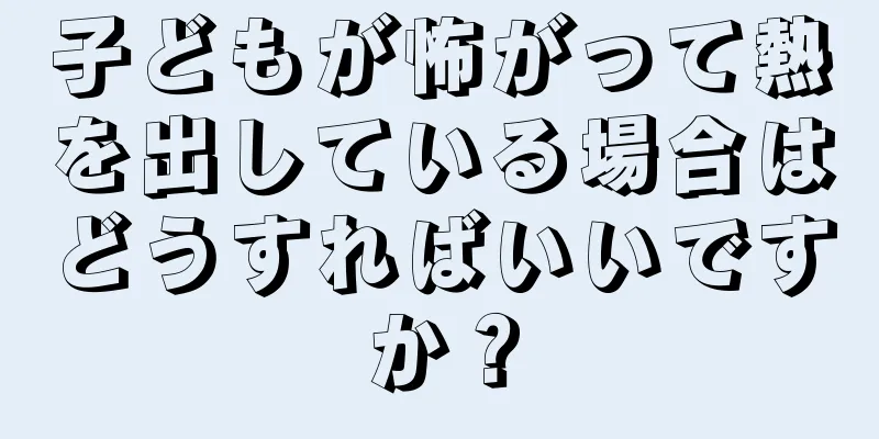 子どもが怖がって熱を出している場合はどうすればいいですか？