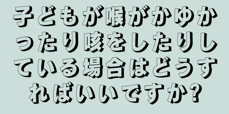 子どもが喉がかゆかったり咳をしたりしている場合はどうすればいいですか?