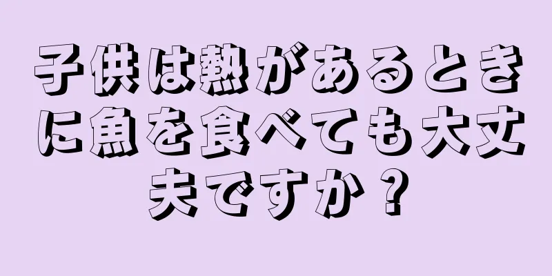 子供は熱があるときに魚を食べても大丈夫ですか？