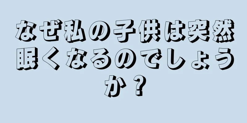 なぜ私の子供は突然眠くなるのでしょうか？