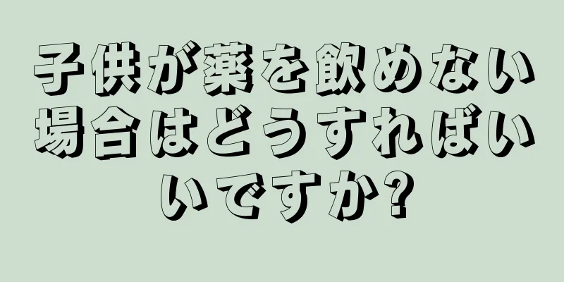 子供が薬を飲めない場合はどうすればいいですか?