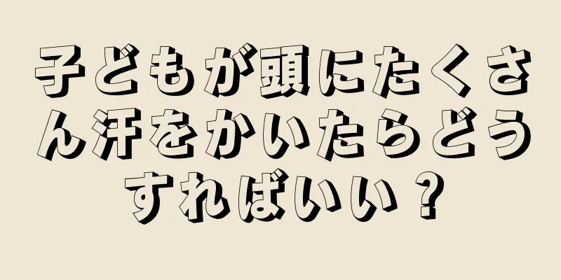 子どもが頭にたくさん汗をかいたらどうすればいい？