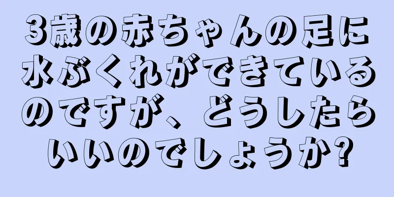 3歳の赤ちゃんの足に水ぶくれができているのですが、どうしたらいいのでしょうか?