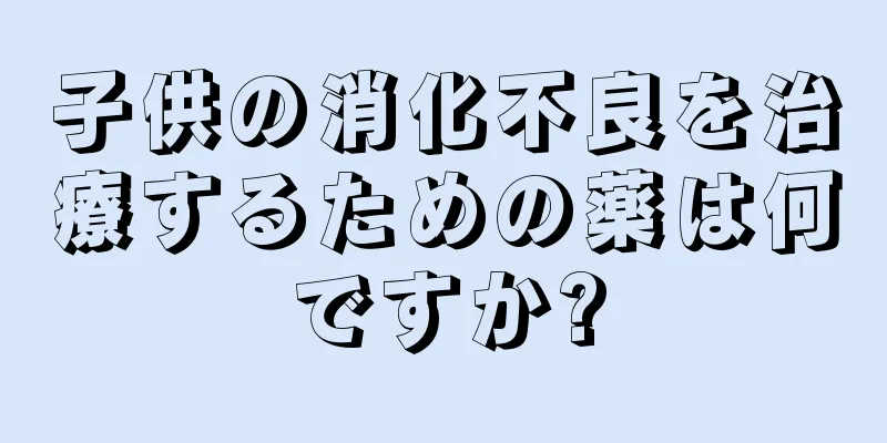 子供の消化不良を治療するための薬は何ですか?