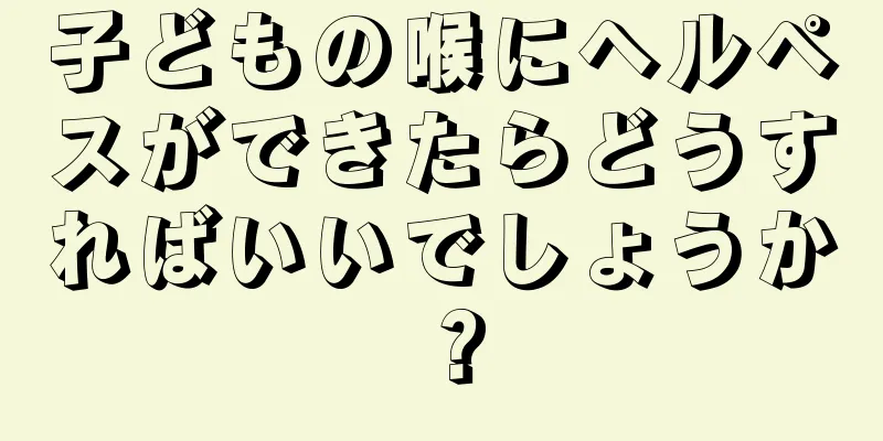 子どもの喉にヘルペスができたらどうすればいいでしょうか？