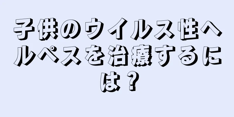 子供のウイルス性ヘルペスを治療するには？