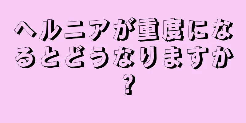 ヘルニアが重度になるとどうなりますか？