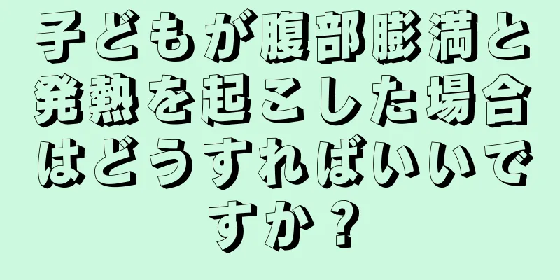 子どもが腹部膨満と発熱を起こした場合はどうすればいいですか？