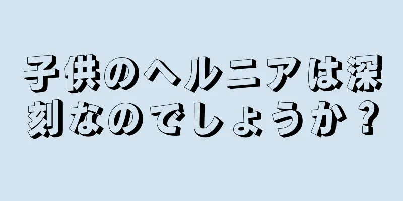 子供のヘルニアは深刻なのでしょうか？
