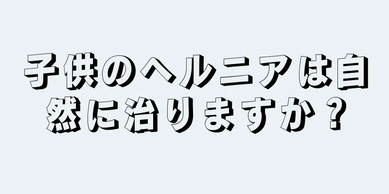 子供のヘルニアは自然に治りますか？