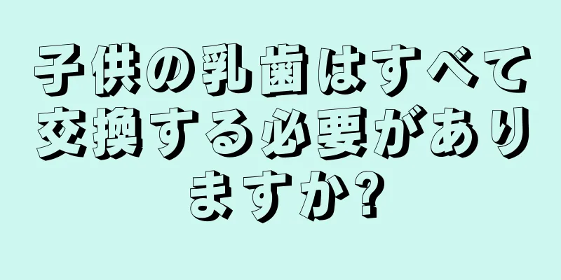 子供の乳歯はすべて交換する必要がありますか?
