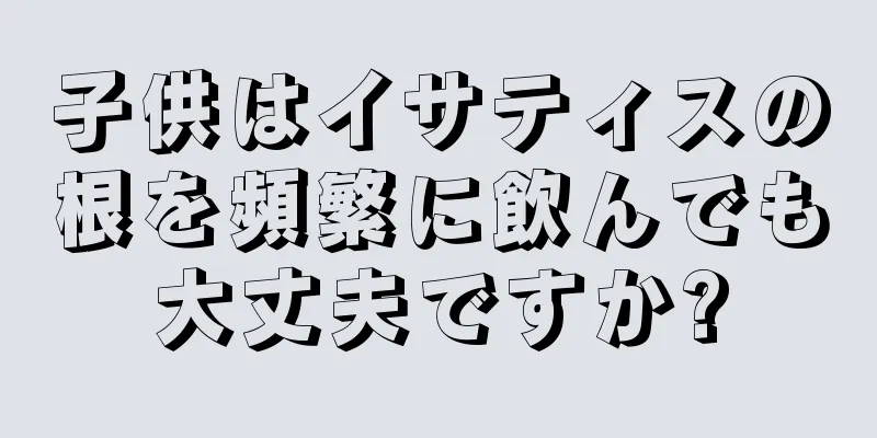 子供はイサティスの根を頻繁に飲んでも大丈夫ですか?