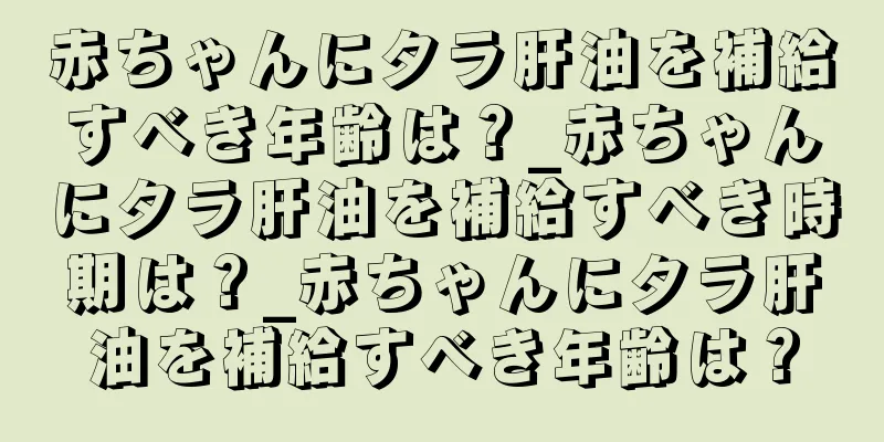 赤ちゃんにタラ肝油を補給すべき年齢は？_赤ちゃんにタラ肝油を補給すべき時期は？_赤ちゃんにタラ肝油を補給すべき年齢は？