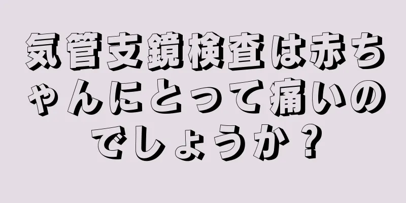 気管支鏡検査は赤ちゃんにとって痛いのでしょうか？