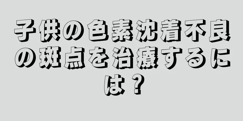 子供の色素沈着不良の斑点を治療するには？