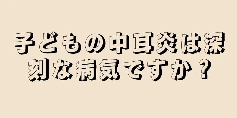 子どもの中耳炎は深刻な病気ですか？