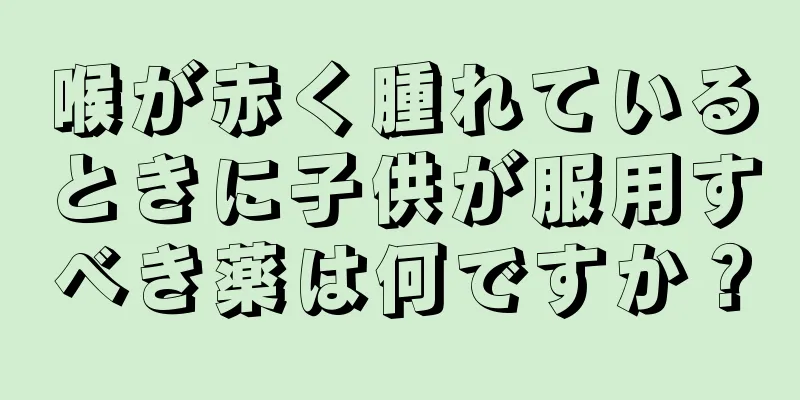 喉が赤く腫れているときに子供が服用すべき薬は何ですか？