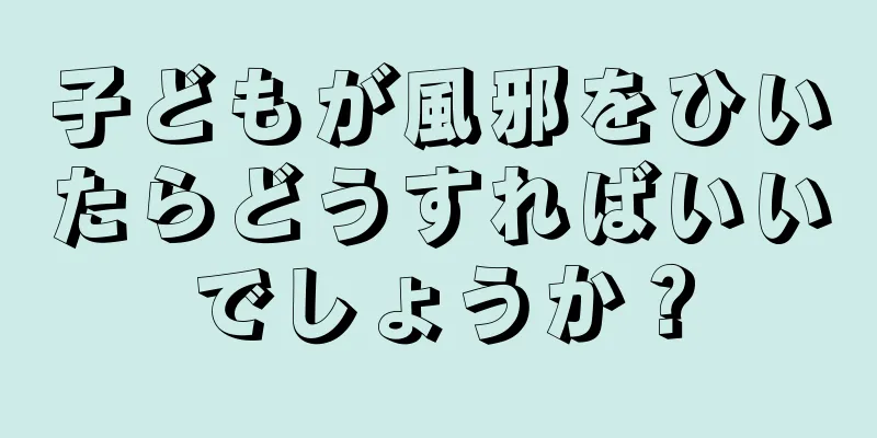 子どもが風邪をひいたらどうすればいいでしょうか？